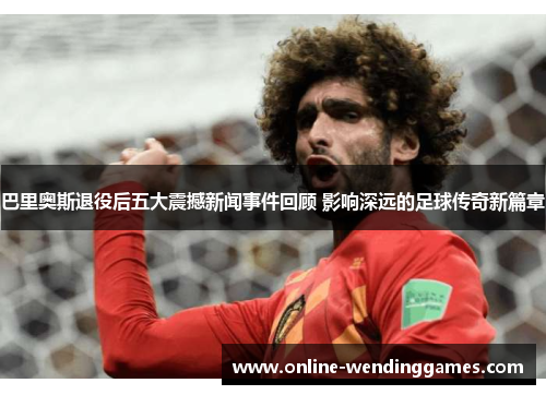 巴里奥斯退役后五大震撼新闻事件回顾 影响深远的足球传奇新篇章