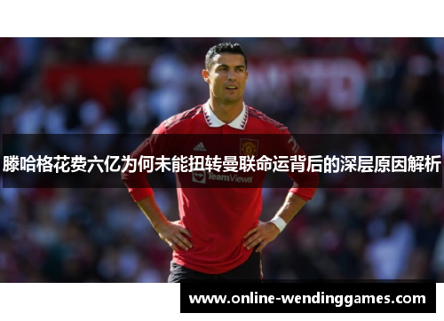 滕哈格花费六亿为何未能扭转曼联命运背后的深层原因解析