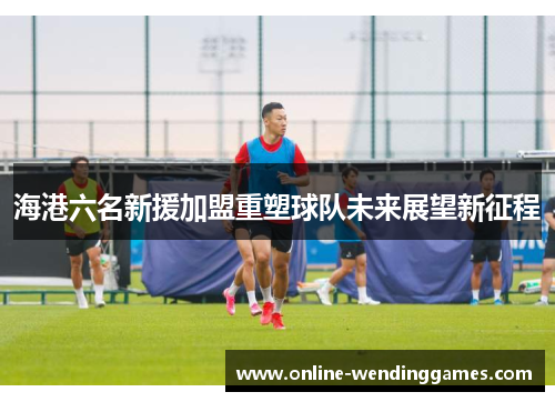 海港六名新援加盟重塑球队未来展望新征程 海港六名新援加盟重塑球队未来展望新征程