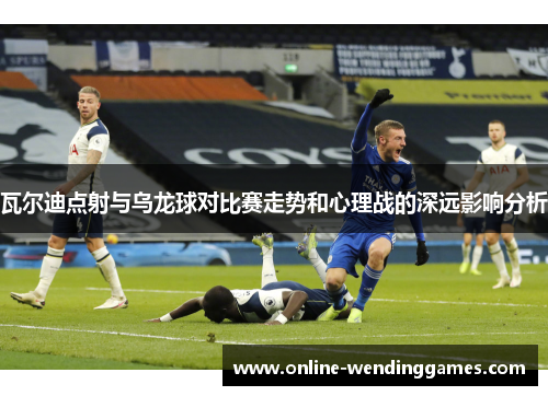 瓦尔迪点射与乌龙球对比赛走势和心理战的深远影响分析 瓦尔迪点射与乌龙球对比赛走势和心理战的深远影响分析