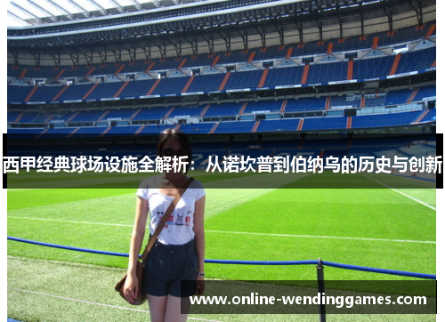 西甲经典球场设施全解析：从诺坎普到伯纳乌的历史与创新