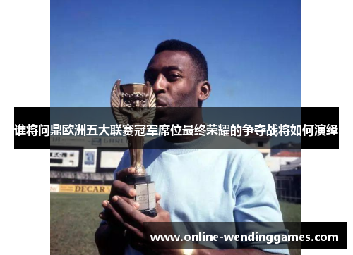 谁将问鼎欧洲五大联赛冠军席位最终荣耀的争夺战将如何演绎