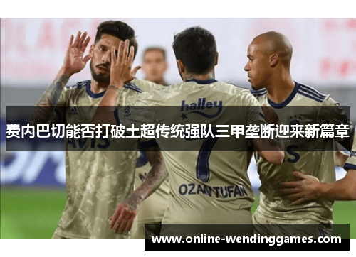 费内巴切能否打破土超传统强队三甲垄断迎来新篇章 费内巴切能否打破土超传统强队三甲垄断迎来新篇章