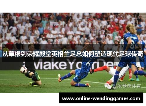从草根到荣耀殿堂英格兰足总如何塑造现代足球传奇 从草根到荣耀殿堂英格兰足总如何塑造现代足球传奇