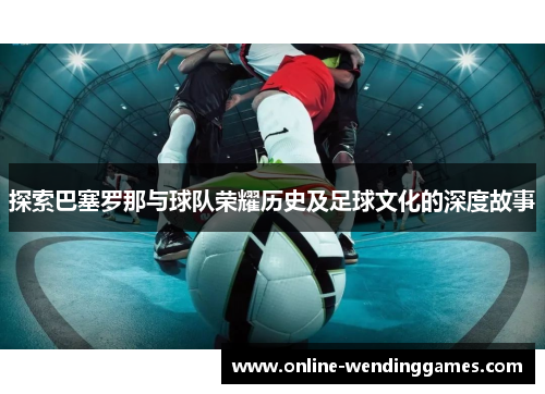 探索巴塞罗那与球队荣耀历史及足球文化的深度故事 探索巴塞罗那与球队荣耀历史及足球文化的深度故事