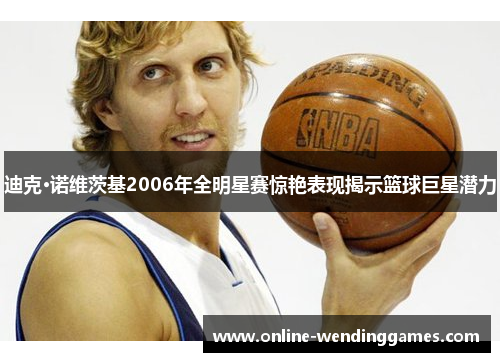 迪克·诺维茨基2006年全明星赛惊艳表现揭示篮球巨星潜力 迪克·诺维茨基2006年全明星赛惊艳表现揭示篮球巨星潜力