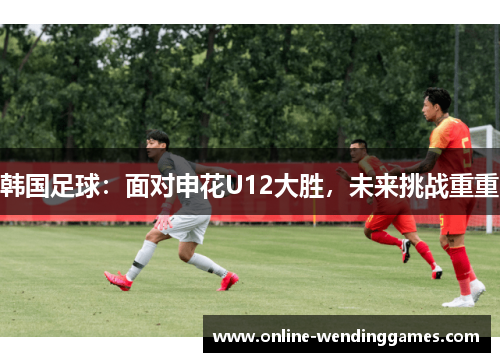 韩国足球：面对申花U12大胜，未来挑战重重