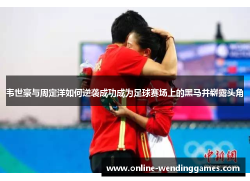 韦世豪与周定洋如何逆袭成功成为足球赛场上的黑马并崭露头角