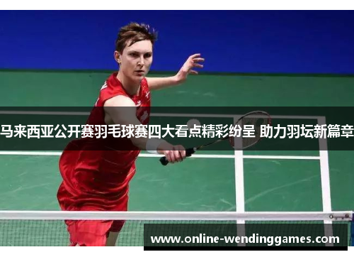 马来西亚公开赛羽毛球赛四大看点精彩纷呈 助力羽坛新篇章