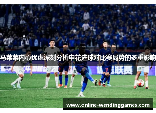 马莱莱内心忧虑深刻分析申花进球对比赛局势的多重影响