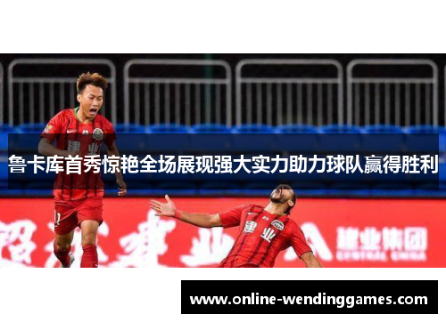 鲁卡库首秀惊艳全场展现强大实力助力球队赢得胜利