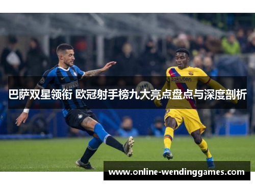 巴萨双星领衔 欧冠射手榜九大亮点盘点与深度剖析