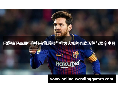 巴萨铁卫高原征程归来背后那些鲜为人知的心路历程与艰辛岁月
