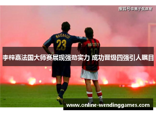 李梓嘉法国大师赛展现强劲实力 成功晋级四强引人瞩目 李梓嘉法国大师赛展现强劲实力 成功晋级四强引人瞩目