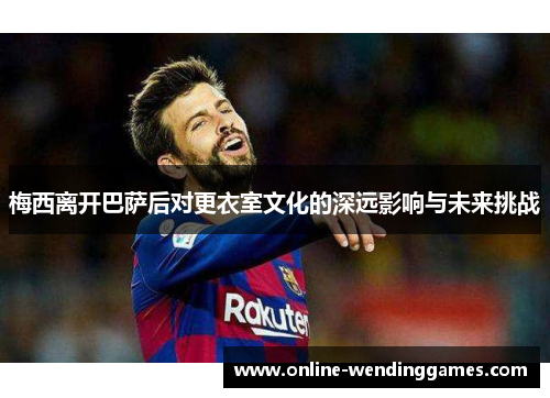梅西离开巴萨后对更衣室文化的深远影响与未来挑战