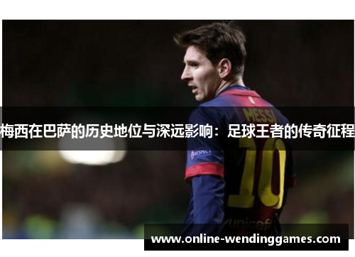 梅西在巴萨的历史地位与深远影响：足球王者的传奇征程