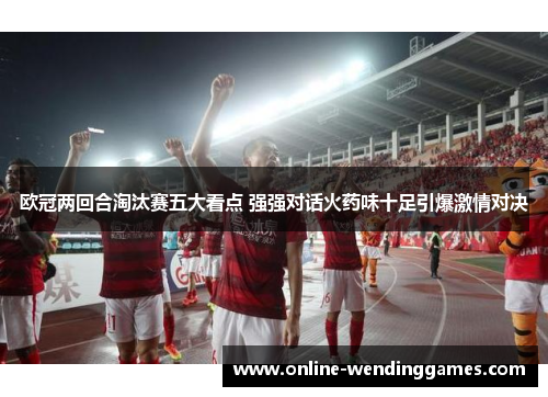 欧冠两回合淘汰赛五大看点 强强对话火药味十足引爆激情对决