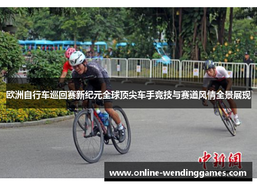欧洲自行车巡回赛新纪元全球顶尖车手竞技与赛道风情全景展现