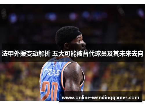 法甲外援变动解析 五大可能被替代球员及其未来去向