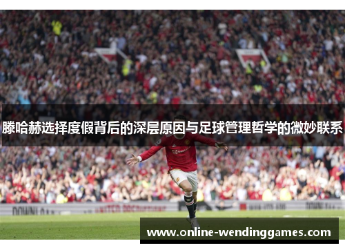 滕哈赫选择度假背后的深层原因与足球管理哲学的微妙联系